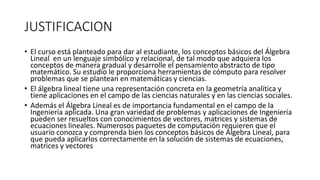 JUSTIFICACION
• El curso está planteado para dar al estudiante, los conceptos básicos del Álgebra
Lineal en un lenguaje simbólico y relacional, de tal modo que adquiera los
conceptos de manera gradual y desarrolle el pensamiento abstracto de tipo
matemático. Su estudio le proporciona herramientas de cómputo para resolver
problemas que se plantean en matemáticas y ciencias.
• El álgebra lineal tiene una representación concreta en la geometría analítica y
tiene aplicaciones en el campo de las ciencias naturales y en las ciencias sociales.
• Además el Álgebra Lineal es de importancia fundamental en el campo de la
Ingeniería aplicada. Una gran variedad de problemas y aplicaciones de Ingeniería
pueden ser resueltos con conocimientos de vectores, matrices y sistemas de
ecuaciones lineales. Numerosos paquetes de computación requieren que el
usuario conozca y comprenda bien los conceptos básicos de Álgebra Lineal, para
que pueda aplicarlos correctamente en la solución de sistemas de ecuaciones,
matrices y vectores
 