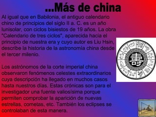 ...Más de china Al igual que en Babilonia, el antiguo calendario chino de principios del siglo II a. C. es un año lunisolar, con ciclos bisiestos de 19 años. La obra "Calendario de tres ciclos", aparecida hacia el principio de nuestra era y cuyo autor es Liu Hsin, describe la historia de la astronomía china desde el tercer milenio. Los astrónomos de la corte imperial china observaron fenómenos celestes extraordinarios cuya descripción ha llegado en muchos casos hasta nuestros días. Estas crónicas son para el investigador una fuente valiosísima porque permiten comprobar la aparición de nuevas estrellas, cometas, etc. También los eclipses se controlaban de esta manera. 