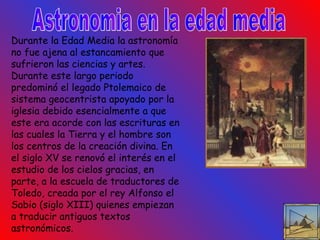 Astronomia en la edad media Durante la Edad Media la astronomía no fue ajena al estancamiento que sufrieron las ciencias y artes. Durante este largo periodo predominó el legado Ptolemaico de sistema geocentrista apoyado por la iglesia debido esencialmente a que este era acorde con las escrituras en las cuales la Tierra y el hombre son los centros de la creación divina. En el siglo XV se renovó el interés en el estudio de los cielos gracias, en parte, a la escuela de traductores de Toledo, creada por el rey Alfonso el Sabio (siglo XIII) quienes empiezan a traducir antiguos textos astronómicos.  