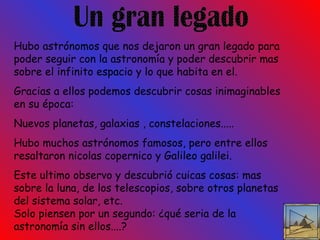 Un gran legado Hubo astrónomos que nos dejaron un gran legado para poder seguir con la astronomía y poder descubrir mas sobre el infinito espacio y lo que habita en el. Gracias a ellos podemos descubrir cosas inimaginables en su época: Nuevos planetas, galaxias , constelaciones..... Hubo muchos astrónomos famosos, pero entre ellos resaltaron nicolas copernico y Galileo galilei. Este ultimo observo y descubrió cuicas cosas: mas sobre la luna, de los telescopios, sobre otros planetas del sistema solar, etc. Solo piensen por un segundo: ¿qué seria de la astronomía sin ellos....? 