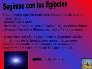 El calendario egipcio tenía tres estaciones de cuatro meses cada una:  -Inundación o Akhet. -Invierno o Peret, es decir, "salida" de las tierras fuera del agua.-Verano o Shemú, es decir, "falta de agua". La apertura del año egipcio ocurría el primer día del primer mes de la Inundación, aproximadamente cuando la estrella Sirio comenzaba de nuevo a observarse un poco antes de la salida del Sol. Segimos con los Egipcios Estrella Sirio 