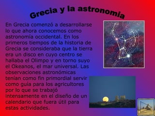 Grecia y la astronomia En Grecia comenzó a desarrollarse lo que ahora   conocemos como astronomía occidental. En los primeros tiempos de la historia de Grecia se consideraba que la tierra era un disco en cuyo centro se hallaba el Olimpo y en torno suyo el Okeanos, el mar universal. Las observaciones astronómicas tenían como fin primordial servir como guía para los agricultores por lo que se trabajó intensamente en el diseño de un calendario que fuera útil para estas actividades. 