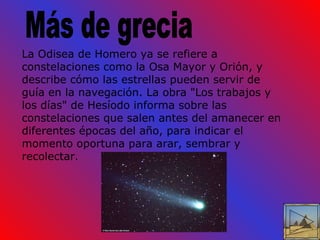 Más de grecia La Odisea de Homero ya se refiere a constelaciones como la Osa Mayor y Orión, y describe cómo las estrellas pueden servir de guía en la navegación. La obra "Los trabajos y los días" de Hesíodo informa sobre las constelaciones que salen antes del amanecer en diferentes épocas del año, para indicar el momento oportuna para arar, sembrar y recolectar. 