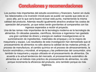 Conclusiones y recomendaciones
 Los puntos más importantes del estudio económico y financiero, fueron sin duda
  los relacionados a la inversión inicial pues se puede ver quizás que esta es un
    poco alta, por lo que sería bueno revisar este punto, manteniendo la misma
 calidad del producto. Además resultó igualmente atractivo analizar los costos de
   operación del proyecto, ya que estos serán gravitantes al compararlos con los
                       ingresos esperados a recibir el proyecto.
 Una de las ramas más importantes de la tecnología moderna es la tecnología de
  alimentos. En décadas pasadas, científicos, técnicos e ingenieros han gastado
      una gran cantidad de dinero y energía en realizar investigaciones en la
     suministración de ingredientes, materiales de empaque y en la mejora de
 maquinaria y equipo. Los resultados de esta investigación han demostrado que el
 procesamiento de alimentos no sólo abarca la calidad de las materias primas, el
 proceso de manufactura, el cambio químico en el proceso de almacenamiento, la
función enzimática y microbial, el empaque y las preferencias del consumidor, sino
  también la maquinaria y equipo utilizada en el procesamiento de alimentos. De
    acuerdo a la actual tendencia del mercado, el procesamiento automático de
   alimentos es el método más práctico de procesamiento de alimentos, no sólo
     porque incrementa la eficiencia del producto, sino también porque es más
                                      higiénico.
 