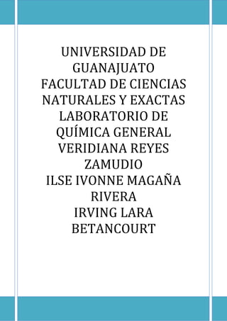 UNIVERSIDAD DE 
GUANAJUATO 
FACULTAD DE CIENCIAS 
NATURALES Y EXACTAS 
LABORATORIO DE 
QUÍMICA GENERAL 
VERIDIANA REYES 
ZAMUDIO 
ILSE IVONNE MAGAÑA 
RIVERA 
IRVING LARA 
BETANCOURT 
 