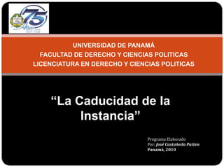 UNIVERSIDAD DE PANAMÁ FACULTAD DE DERECHO Y CIENCIAS POLITICAS LICENCIATURA EN DERECHO Y CIENCIAS POLITICAS   “La Caducidad de la Instancia” Programa Elaborado Por: José Castañeda Patten Panamá, 2010 