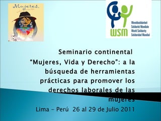 Seminario continental  “ Mujeres, Vida y Derecho”: a la búsqueda de herramientas prácticas para promover los derechos laborales de las mujeres Lima - Perú  26 al 29 de Julio 2011 