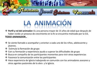  Perfil y rol del animador: Es una persona mayor de 15 años de edad que después de
  haber vivido un proceso de crecimiento en la fe se encuentra motivado por la EJS.
TODO ANIMADOR..

 Se siente llamado a acompañar y orientar a cada uno de los niños, adolescente y
  jóvenes.
 Estimula la formación de grupo
 Con su formación y experiencia ayuda a superar las dificultades de grupo
 Busca en compañía de los participantes momentos para vivir otras experiencias
 Favorece la comunicación entre los participantes
 Hace experiencia de Iglesia trabajando en comunión con los animadores asesores y
  otros agentes pastorales de la obra y la Iglesia.
 