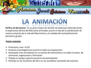 Perfil y rol del Asesor: Es un joven mayor de 18 años de edad que habiendo hecho
la experiencia dentro del MJS como animador, asume el reto de la coordinación de
manera conjunta de la vida del Movimiento y el cuidado del acompañamiento
personal y grupal.

TODO ASESOR.

 Promueve y vive la EJS
 Favorece el protagonismo juvenil en todas sus expresiones
 Acompaña a los animadores en su camino de crecimiento y en todas la tareas de
  animación, organización y formación
 Trabaja en equipo y genera procesos de participación
 Participa en las reuniones del EZI y en las asambleas nacionales de asesores
 