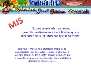 “Es una constelación de grupos
        juveniles, cristianamente identificados, que se
       reconocen en la Espiritualidad Juvenil Salesiana”



     Dentro del MJS se da la pluralidad propia de la
  diversidad de edades, niveles formativos, objetivos e
intereses propios de los distintos grupos, esto hace que
no todos los grupos sean considerados como realidades
              idénticas en el Movimiento.
 