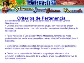 Criterios de Pertenencia
Las condiciones para que un grupo pertenezca al Movimiento Juvenil
Salesiano son:
  Que los jóvenes acepten formarse como grupo, con voluntad de crecer
humana y cristianamente, como miembro vivo y responsable de la Iglesia y de
la sociedad.

 Hacer referencia a Don Bosco y María Mazzarello, tomando su modo
particular de vivir y relacionarse con Dios que es el de la Espiritualidad Juvenil
Salesiana.

 Mantenerse en relación con los demás grupos del Movimiento participando
en las iniciativas comunes de diálogo, formación y coordinación.

  Contar con la presencia del Animador, apoyado por el Asesor; ellos
estimulan el cotidiano desarrollo de la vida del grupo y son testimonio vivo de
los valores salesianos.
 