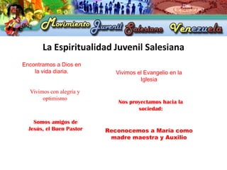La Espiritualidad Juvenil Salesiana
Encontramos a Dios en
    la vida diaria.         Vivimos el Evangelio en la
                                     Iglesia

  Vivimos con alegría y
       optimismo
                             Nos proyectamos hacia la
                                    sociedad:

    Somos amigos de
  Jesús, el Buen Pastor   Reconocemos a María como
                           madre maestra y Auxilio
 