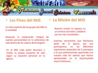 • Los Fines del MJS                          • La Misión del MJS
La meta explícita de los grupos del MJS es
                                               Nuestra misión se expresa en
la santidad.
                                               un servicio concreto y solidario
                                               con los más necesitados.
favorecer la maduración integral de
nuestra personalidad en la coherencia de       Estamos conscientes que formamos
vida dentro de los valores del Evangelio.      parte de la Iglesia, por eso
                                               participamos     en   las    diferentes
En el MJS cada joven descubre y                expresiones pastorales de la parroquia
realiza su propio proyecto de vida             a la que pertenecemos aportando con
según su vocación personal en la               nuestra vida los valores que hemos
Iglesia.                                       aprehendido en la Espiritualidad
                                               Juvenil Salesiana.
 