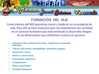 FORMACIÓN DEL MJS
Como jóvenes del MJS queremos crecer y madurar en un proyecto de
  vida. Para ello se hace necesario que nos empeñemos con seriedad
   en un proceso formativo que esté orientado al desarrollo integral
        de las dimensiones que conforman nuestro ser persona.

 •   Encuentros de crecimiento Personal – Espiritual y Formación
     Salesiana.
 •   Talleres: Recreación, manualidades, dinámicas grupales.
 •   Seminarios o Foros.
 •   Retiros y convivencias.
 •   Intercambios deportivos.
 •   Campamentos.
 •   Planes vacacionales
 •   Jornadas misioneras
 