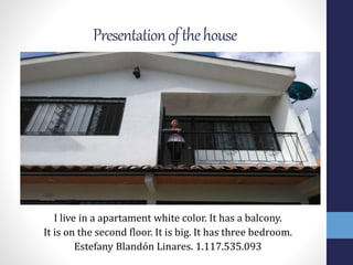 Presentationofthehouse
I live in a apartament white color. It has a balcony.
It is on the second floor. It is big. It has three bedroom.
Estefany Blandón Linares. 1.117.535.093
 