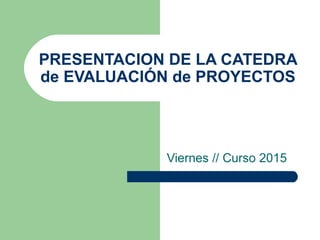 PRESENTACION DE LA CATEDRA
de EVALUACIÓN de PROYECTOS
Viernes // Curso 2015
 