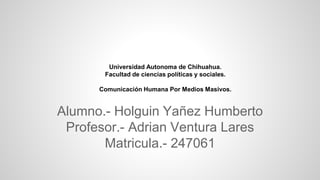 Universidad Autonoma de Chihuahua.
Facultad de ciencias políticas y sociales.
Comunicación Humana Por Medios Masivos.

Alumno.- Holguin Yañez Humberto
Profesor.- Adrian Ventura Lares
Matricula.- 247061

 