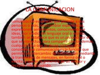LA COMUNICACION    comunicación es un acto que permite a dos personas o más, intercambiar experiencias, expresiones, sentimientos, conocimientos e ideas, por medio del lenguaje oral o escrito; también se establece que es un proceso por el que se interactúa, para compartir con los demás, cualquier cosa que se desee comunicarSe considera que comunicación es la función que permite un intercambio de información mediante la transmisión de mensajes, en forma oral o escrita; y que es la presencia de un emisor y receptor interactuando. 