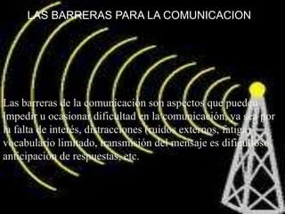 LAS BARRERAS PARA LA COMUNICACIONLas barreras de la comunicación son aspectos que pueden impedir u ocasionar dificultad en la comunicación, ya sea por la falta de interés, distracciones (ruidos externos, fatiga) vocabulario limitado, transmisión del mensaje es dificultoso, anticipación de respuestas, etc.