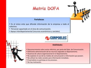 Fortalezas
                              Fortalezas
•• Es el único ente que difunde información de la empresa aa todo el
    Es el único ente que difunde información de la empresa todo el
colectivo.
 colectivo.
•• Personal capacitado en el área de comunicación.
    Personal capacitado en el área de comunicación.
••Apoyo interdepartamental (recursos económicos yysociales).
   Apoyo interdepartamental (recursos económicos sociales).




                                                      Debilidades
                                                       Debilidades

                   ••Desconocimiento sobre sector eléctrico, por parte del Dpto. de Comunicación.
                      Desconocimiento sobre sector eléctrico, por parte del Dpto. de Comunicación.
                   ••Deficiente administración de los recursos asignados al departamento.
                      Deficiente administración de los recursos asignados al departamento.
                   ••Ausencia de cultura organizacional en el departamento.
                      Ausencia de cultura organizacional en el departamento.
                   ••No explotan el uso de los medios de comunicación eeinformación que poseen.
                      No explotan el uso de los medios de comunicación información que poseen.
                   ••No utilizan las redes sociales para información inmediata . .
                      No utilizan las redes sociales para información inmediata
                   ••El periodista no participa en los procesos . .
                      El periodista no participa en los procesos
                   ••No hay motivación.
                      No hay motivación.
 