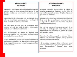 CONCLUSIONES                                           RECOMENDACIONES
                   A lo Interno                                             A lo interno

-Existe poca información dentro de los departamentos       -Promover mensajes institucionales a través de
internos, pues no posee conocimiento acerca de los         pantallas corporativas dispuestas en los sitios de
distintos medios de comunicación existentes en la          mayor afluencia de la empresa dirigidas al personal
empresa.                                                   que labora en la empresa.

-La distribución de cargos está muy generalizada y no      -Lo ideal con respecto a la distribución de cargos del
cubre las necesidades que se presentan a nivel local. El   Dpto. sería: Que un analista en Comunicaciones se
Dpto. carece de información inmediata.                     encargue de tres oficinas (tres municipios específicos
                                                           y previamente estudiados)
-Es importante destacar que la información que
contiene el web site está dirigida a información           -No está mal promover la empresa a través de su
institucional y publicitaria totalmente.                   web site, sin embargo sería ideal utilizarla como
                                                           medio informativo colocando las cuentas de Twitter
-Los coordinadores no poseen el permiso para               asociadas a la página.
alimentar la página con información local de interés
para las distintas comunidades.                            -Capacitar al analista encargado en cuanto al sistema
                                                           indicado para alimentar la página web y actualizar
 -Existe desorganización e incluso incomunicación entre    sus conocimientos en esta área.
los mismos trabajadores de la empresa, teniendo que
dirigir las peticiones en ese campo hacia personal de       -El periodista encargado debe involucrarse en el
recurso humano.                                            proceso y no delegar sus propias responsabilidades a
                                                           otros departamentos. Siempre debe estar
                                                           disponible.
 