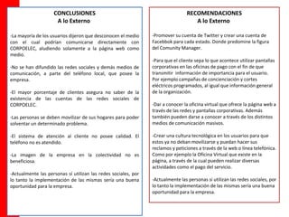 CONCLUSIONES                                                 RECOMENDACIONES
                     A lo Externo                                                   A lo Externo

-La mayoría de los usuarios dijeron que desconocen el medio     -Promover su cuenta de Twitter y crear una cuenta de
con el cual podrían comunicarse directamente con                Facebbok para cada estado. Donde predomine la figura
CORPOELEC, aludiendo solamente a la página web como             del Comunity Manager.
medio.
                                                                -Para que el cliente sepa lo que acontece utilizar pantallas
-No se han difundido las redes sociales y demás medios de       corporativas en las oficinas de pago con el fin de que
comunicación, a parte del teléfono local, que posee la          transmitir información de importancia para el usuario.
empresa.                                                        Por ejemplo campañas de concienciación y cortes
                                                                eléctricos programados, al igual que información general
-El mayor porcentaje de clientes asegura no saber de la         de la organización.
existencia de las cuentas de las redes sociales de
CORPOELEC.                                                      -Dar a conocer la oficina virtual que ofrece la página web a
                                                                través de las redes y pantallas corporativas. Además
-Las personas se deben movilizar de sus hogares para poder      también pueden darse a conocer a través de los distintos
solventar un determinado problema.                              medios de comunicación masivos.

-El sistema de atención al cliente no posee calidad. El         -Crear una cultura tecnológica en los usuarios para que
teléfono no es atendido.                                        estos ya no deban movilizarse y puedan hacer sus
                                                                reclamos y peticiones a través de la web o línea telefónica.
-La imagen de la empresa en la colectividad no es               Como por ejemplo la Oficina Virtual que existe en la
beneficiosa.                                                    página, a través de la cual pueden realizar diversas
                                                                actividades como el pago del servicio.
-Actualmente las personas sí utilizan las redes sociales, por
lo tanto la implementación de las mismas sería una buena        -Actualmente las personas sí utilizan las redes sociales, por
oportunidad para la empresa.                                    lo tanto la implementación de las mismas sería una buena
                                                                oportunidad para la empresa.
 