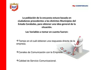 La población de la encuesta estuvo basada en
 ciudadanos procedentes a los distintos Municipios del
 Estado Carabobo, para obtener una idea general de la
                       situación.
        Las Variables a tomar en cuenta fueron:


Tiempo en el cuál obtienen una respuesta directa de la
empresa.


Canales de Comunicación con la Empresa.


Calidad de Servicio Comunicacional.
 
