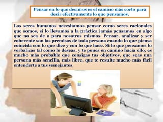 Pensar en lo que decimos es el camino más corto para
decir efectivamente lo que pensamos.
Los seres humanos necesitamos pensar como seres racionales
que somos, si lo llevamos a la práctica jamás pensamos en algo
que no sea de o para nosotros mismos. Pensar, analizar y ser
coherente son las premisas de toda persona cuando lo que piensa
coincida con lo que dice y con lo que hace. Si lo que pensamos lo
verbalizas tal como lo deseas, y te pones en camino hacia ello, es
mucho más probable que consigas tus objetivos, que seas una
persona más sencilla, más libre, que te resulte mucho más fácil
entenderte a tus semejantes.

 