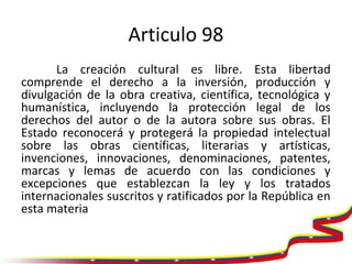 Articulo 98
La creación cultural es libre. Esta libertad
comprende el derecho a la inversión, producción y
divulgación de ...