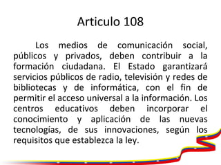 Articulo 108
Los medios de comunicación social,
públicos y privados, deben contribuir a la
formación ciudadana. El Estado ...