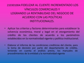 210301004:FIDELIZAR AL CLIENTE INCREMENTADO LOS
VÍNCULOS COMERCIALES Y
LOGRANDO LA RENTABILIDAD DEL NEGOCIO DE
ACUERDO CON LAS POLÍTICAS
INSTITUCIONALES.
• Aplicar los criterios y factores determinantes para establecer la
solvencia económica, moral y legal en el otorgamiento del
crédito de los clientes de acuerdo a los parámetros
establecidos en la normatividad vigente y política institucional.
• Elaborar el informe de las condiciones crediticias del cliente, para
la toma de decisión por parte del departamento de crédito,
teniendo en cuenta el análisis previo, los manuales de
procedimientos de la entidad y la normatividad vigente
 