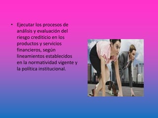 • Ejecutar los procesos de
análisis y evaluación del
riesgo crediticio en los
productos y servicios
financieros, según
lineamientos establecidos
en la normatividad vigente y
la política institucional.
 