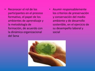 • Reconocer el rol de los
participantes en el proceso
formativo, el papel de los
ambientes de aprendizaje y
la metodología de
formación, de acuerdo con
la dinámica organizacional
del Sena
• Asumir responsablemente
los criterios de preservación
y conservación del medio
ambiente y de desarrollo
sostenible, en el ejercicio de
su desempeño laboral y
social
 