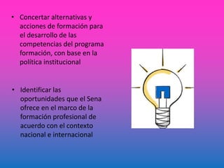 • Concertar alternativas y
acciones de formación para
el desarrollo de las
competencias del programa
formación, con base en la
política institucional
• Identificar las
oportunidades que el Sena
ofrece en el marco de la
formación profesional de
acuerdo con el contexto
nacional e internacional
 