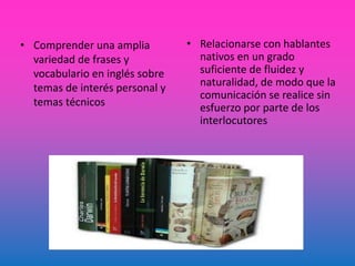 • Comprender una amplia
variedad de frases y
vocabulario en inglés sobre
temas de interés personal y
temas técnicos
• Relacionarse con hablantes
nativos en un grado
suficiente de fluidez y
naturalidad, de modo que la
comunicación se realice sin
esfuerzo por parte de los
interlocutores
 
