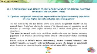 11.1. CONTRIBUTIONS AND RESULTS FOR THE ACHIEVEMENT OF THE GENERAL OBJECTIVE
OF THE PRESENT DOCTORAL THESIS
3º. Opinions and gender stereotypes expressed by the Spanish university population
on STEM higher education studies concerning gender
The last result is the one that directly allows us to achieve the general objective of this
doctoral thesis: To find out what is the opinion of the Spanish university population on all
branches of knowledge about higher university STEM studies about gender, to detect
stereotypes.
Two non-experimental studies were carried out to determine what the Spanish university
population of all branches of knowledge thinks about STEM university studies concerning
gender.
Further analysis of internal factors (motivations), positive external influences (role
models/referents), and negative external influences (people who judged or questioned)
shows that these are elements that also condition their views on STEM and gender.
11. CONCLUSIONS
 