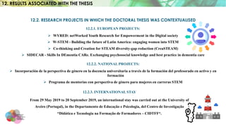 12.2. RESEARCH PROJECTS IN WHICH THE DOCTORAL THESIS WAS CONTEXTUALISED
12.2.1. EUROPEAN PROJECTS:
Ø WYRED: netWorked Youth Research for Empowerment in the Digital society
Ø W-STEM - Building the future of Latin America: engaging women into STEM
Ø Co-thinking and Creation for STEAM diversity-gap reduction (CreaSTEAM)
Ø SIDECAR - Skills In DEmentia CARe. Exchanging psychosocial knowledge and best practice in dementia care
12.2.2. NATIONAL PROJECTS:
Ø Incorporación de la perspectiva de género en la docencia universitaria a través de la formación del profesorado en activo y en
formación
Ø Programa de mentorías con perspectiva de género para mujeres en carreras STEM
12.2.3. INTERNATIONAL STAY
From 29 May 2019 to 20 September 2019, an international stay was carried out at the University of
Aveiro (Portugal), in the Departamento de Educação e Psicologia, del Centro de Investigação
“Didática e Tecnologia na Formação de Formadores – CIDTFF“.
12. RESULTS ASSOCIATED WITH THE THESIS
 