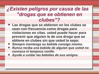 ¿Existen peligros por causa de las "drogas que se obtienen en clubes"? Las drogas que se obtienen en los clubes se usan con frecuencia como drogas para violaciones en citas. usted puede hacer para prevenir que alguien le de una droga que se obtiene en clubes sin que usted lo sepa: Siempre mantenga su bebida consigo mismo. Nunca reciba una bebida de alguien que usted no conozca ni tampoco confíe. Ayude a cuidar las bebidas de sus amigos. 