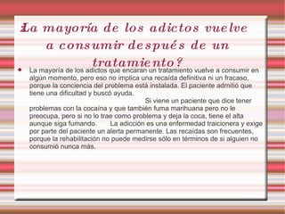 ¿La mayoría de los adictos vuelve a consumir después de un tratamiento? La mayoría de los adictos que encaran un tratamiento vuelve a consumir en algún momento, pero eso no implica una recaída definitiva ni un fracaso, porque la conciencia del problema está instalada. El paciente admitió que tiene una dificultad y buscó ayuda.  Si viene un paciente que dice tener problemas con la cocaína y que también fuma marihuana pero no le preocupa, pero si no lo trae como problema y deja la coca, tiene el alta aunque siga fumando.  La adicción es una enfermedad traicionera y exige por parte del paciente un alerta permanente. Las recaídas son frecuentes, porque la rehabilitación no puede medirse sólo en términos de si alguien no consumió nunca más. 
