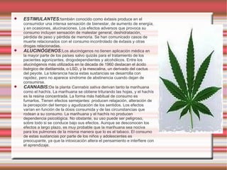 ESTIMULANTES: también conocido como éxtasis produce en el consumidor una intensa sensación de bienestar, de aumento de energía, y en ocasiones, alucinaciones. Los efectos adversos que provoca su consumo incluyen sensación de malestar general, deshidratación, pérdida de peso y pérdida de memoria. Se han comunicado casos de muerte relacionados con el consumo incontrolado de éxtasis y otras drogas relacionadas. ALUCINÓGENOS: Los alucinógenos no tienen aplicación médica en la mayor parte de los países salvo quizás para el tratamiento de los pacientes agonizantes, drogodependientes y alcohólicos. Entre los alucinógenos más utilizados en la década de 1960 destacan el ácido lisérgico de dietilamida, o LSD, y la mescalina, un derivado del cactus del peyote. La tolerancia hacia estas sustancias se desarrolla con rapidez, pero no aparece síndrome de abstinencia cuando dejan de consumirse. CANNABIS: De la planta  Cannabis sativa  derivan tanto la marihuana como el hachís. La marihuana se obtiene triturando las hojas, y el hachís es la resina concentrada. La forma más habitual de consumo es fumarlos. Tienen efectos semejantes: producen relajación, alteración de la percepción del tiempo y agudización de los sentidos. Los efectos varían en función de la dosis consumida y de las circunstancias que rodean a su consumo. La marihuana y el hachís no producen dependencia psicológica. No obstante, su uso puede ser peligroso, sobre todo si se conduce bajo sus efectos. Aunque se desconocen los efectos a largo plazo, es muy probable que la marihuana sea nociva para los pulmones de la misma manera que lo es el tabaco. El consumo de estas sustancias por parte de los niños y adolescentes es preocupante, ya que la intoxicación altera el pensamiento e interfiere con el aprendizaje. 