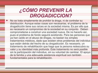 ¿CÓMO PREVENIR LA  DROGADICCION? No se trata simplemente de prohibir la droga, ni de controlar su distribución. Aunque estas cosas son necesarias, el problema de la drogadicción tiene sus raíces en la sociedad misma. Es por ello que es necesario un compromiso de la sociedad en su conjunto.  Deben comprometerse a construir una sociedad nueva. De no hacerlo así, pues el problema de fondo seguirá existiendo. Para las personas que ya han caído en el abuso de drogas, no bastan los simples tratamientos médicos, dado que existen otros problemas del individuo que están detrás del hecho de su drogadicción. Es necesario, un tratamiento de rehabilitación que haga que la persona redescubra su valor y su identidad más profunda. Este tratamiento no será posible sin la participación del individuo, sin su voluntad de cambiar. El apoyo de la familia y una adecuada asistencia espiritual son también fundamentales para la rehabilitación. 