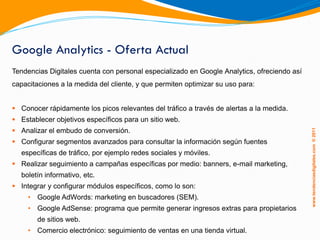 Google Analytics - Oferta Actual
Tendencias Digitales cuenta con personal especializado en Google Analytics, ofreciendo así
capacitaciones a la medida del cliente, y que permiten optimizar su uso para:


 Conocer rápidamente los picos relevantes del tráfico a través de alertas a la medida.
 Establecer objetivos específicos para un sitio web.
 Analizar el embudo de conversión.




                                                                                             www.tendenciasdigitales.com ® 2011
 Configurar segmentos avanzados para consultar la información según fuentes
  específicas de tráfico, por ejemplo redes sociales y móviles.
 Realizar seguimiento a campañas específicas por medio: banners, e-mail marketing,
  boletín informativo, etc.
 Integrar y configurar módulos específicos, como lo son:
     • Google AdWords: marketing en buscadores (SEM).
     • Google AdSense: programa que permite generar ingresos extras para propietarios
        de sitios web.
     • Comercio electrónico: seguimiento de ventas en una tienda virtual.
 