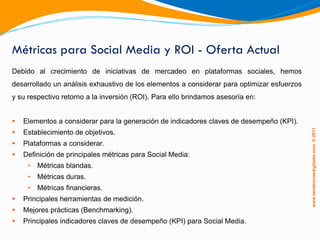Métricas para Social Media y ROI - Oferta Actual
Debido al crecimiento de iniciativas de mercadeo en plataformas sociales, hemos
desarrollado un análisis exhaustivo de los elementos a considerar para optimizar esfuerzos
y su respectivo retorno a la inversión (ROI). Para ello brindamos asesoría en:


   Elementos a considerar para la generación de indicadores claves de desempeño (KPI).




                                                                                             www.tendenciasdigitales.com ® 2011
   Establecimiento de objetivos.
   Plataformas a considerar.
   Definición de principales métricas para Social Media:
     • Métricas blandas.
     • Métricas duras.
     • Métricas financieras.
   Principales herramientas de medición.
   Mejores prácticas (Benchmarking).
   Principales indicadores claves de desempeño (KPI) para Social Media.
 