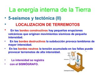 La energía interna de la Tierra
• 5-seismos y tectónica (II)
•
LOCALIZACION DE TERREMOTOS
•
•
•

•
•

En los bordes constructivos hay pequeñas erupciones
volcánicas que originan movimientos sísmicos de pequeña
intensidad.
En los bordes destructivos la subducción provoca temblores de
mayor intensidad.
En los bordes neutros la tensión acumulada en las fallas puede
provocar terremotos de alta intensidad.
La intensidad se registra
con el SISMÓGRAFO.

 