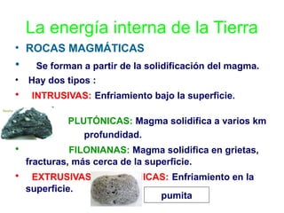 La energía interna de la Tierra
• ROCAS MAGMÁTICAS

•
•

•
•
•

Se forman a partir de la solidificación del magma.
Hay dos tipos :
INTRUSIVAS: Enfriamiento bajo la superficie.
PLUTÓNICAS: Magma solidifica a varios km
profundidad.

•

FILONIANAS: Magma solidifica en grietas,
fracturas, más cerca de la superficie.

•

EXTRUSIVAS O PLUTÓNICAS: Enfriamiento en la
superficie.
pumita

 