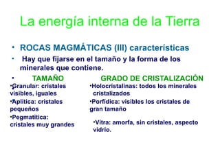 La energía interna de la Tierra
• ROCAS MAGMÁTICAS (III) características
•

Hay que fijarse en el tamaño y la forma de los
minerales que contiene.
•
TAMAÑO
GRADO DE CRISTALIZACIÓN
•Granular: cristales
•Holocristalinas: todos los minerales
•
visibles, iguales
••
Aplitica: cristales
pequeños
•Pegmatitica:
cristales muy grandes

cristalizados
•Porfídica: visibles los cristales de
gran tamaño

•Vítra: amorfa, sin cristales, aspecto
vidrio.

 