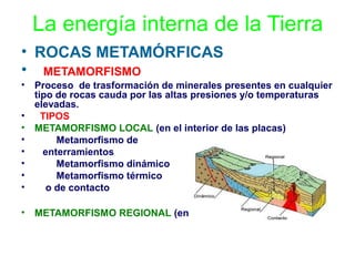 La energía interna de la Tierra
• ROCAS METAMÓRFICAS
• METAMORFISMO
•
•
•
•
•
•
•
•

Proceso de trasformación de minerales presentes en cualquier
tipo de rocas cauda por las altas presiones y/o temperaturas
elevadas.
TIPOS
METAMORFISMO LOCAL (en el interior de las placas)
Metamorfismo de
enterramientos
Metamorfismo dinámico
Metamorfismo térmico
o de contacto

•

METAMORFISMO REGIONAL (en el borde de las placas)

 
