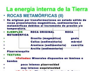 La energía interna de la Tierra
• ROCAS METAMÓRFICAS (II)
•

•
•
•
•
•
•
•
•
•

Se originan por tr ansfor maciones en estado sólido de
r ocas pr eexistentes ma gmáticas, sedimentarias o
metamórficas debidas al incr emento de presión y/o
temper atur a.
EJEMPLOS
ROCA ORIGINAL
ROCA
METAMÓRFICA
Gr anito (ma gmática)
gneis
Caliza (sedimentaria)
már mol
Ar enisca (sedimentaria)
cuar cita
Ar cilla (sedimentaria)
Pizar r a/esquito
TEXTURA
>Foliadas: Miner ales dispuestos en láminas o
bandas
poco intenso pizar r osidad
muy intenso esquistosidad

 