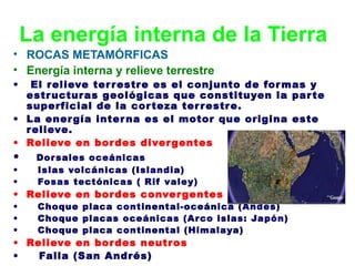 La energía interna de la Tierra
• ROCAS METAMÓRFICAS
• Energía interna y relieve terrestre
•

El r elieve ter r estr e es el conjunto de for mas y
estr uctur as geológicas que constituyen la par te
superficial de la cor teza ter r estr e.
• La ener gía inter na es el motor que origina este
r elieve.
• Relieve en bor des diver gentes

•
•
•

Dor sales oceánicas
Islas volcánicas (Islandia)
Fosas tectónicas ( Rif valey)

•
•
•

Choque placa continental-oceánica (Andes)
Choque placas oceánicas (Ar co islas: Japón)
Choque placa continental (Himalaya)

• Relieve en bor des conver gentes

• Relieve en bor des neutr os
•
Falla (San Andrés)

 