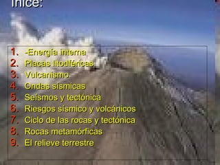 Ínice:
1.
2.
3.
4.
5.
6.
7.
8.
9.

-Energía interna
Placas litodféricas
Vulcanismo
Ondas sísmicas
Seísmos y tectónica
Riesgos sísmico y volcánicos
Ciclo de las rocas y tectónica
Rocas metamórficas
El relieve terrestre

 